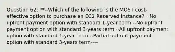 Question 62: **--Which of the following is the MOST cost-effective option to purchase an EC2 Reserved Instance? --No upfront payment option with standard 1-year term --No upfront payment option with standard 3-years term --All upfront payment option with standard 1-year term --Partial upfront payment option with standard 3-years term----