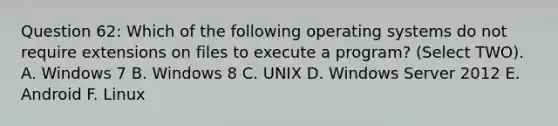 Question 62: Which of the following operating systems do not require extensions on files to execute a program? (Select TWO). A. Windows 7 B. Windows 8 C. UNIX D. Windows Server 2012 E. Android F. Linux