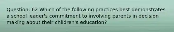 Question: 62 Which of the following practices best demonstrates a school leader's commitment to involving parents in decision making about their children's education?