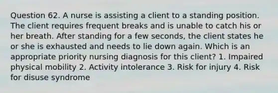 Question 62. A nurse is assisting a client to a standing position. The client requires frequent breaks and is unable to catch his or her breath. After standing for a few seconds, the client states he or she is exhausted and needs to lie down again. Which is an appropriate priority nursing diagnosis for this client? 1. Impaired physical mobility 2. Activity intolerance 3. Risk for injury 4. Risk for disuse syndrome