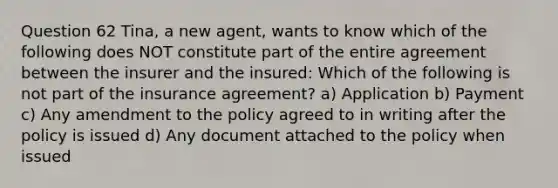 Question 62 Tina, a new agent, wants to know which of the following does NOT constitute part of the entire agreement between the insurer and the insured: Which of the following is not part of the insurance agreement? a) Application b) Payment c) Any amendment to the policy agreed to in writing after the policy is issued d) Any document attached to the policy when issued