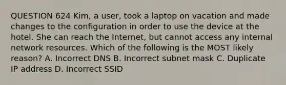 QUESTION 624 Kim, a user, took a laptop on vacation and made changes to the configuration in order to use the device at the hotel. She can reach the Internet, but cannot access any internal network resources. Which of the following is the MOST likely reason? A. Incorrect DNS B. Incorrect subnet mask C. Duplicate IP address D. Incorrect SSID