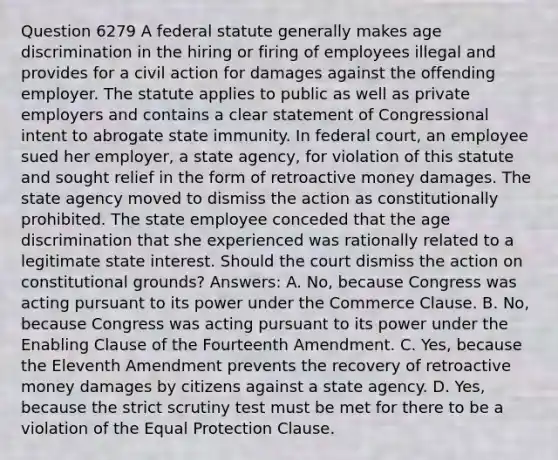 Question 6279 A federal statute generally makes age discrimination in the hiring or firing of employees illegal and provides for a civil action for damages against the offending employer. The statute applies to public as well as private employers and contains a clear statement of Congressional intent to abrogate state immunity. In federal court, an employee sued her employer, a state agency, for violation of this statute and sought relief in the form of retroactive money damages. The state agency moved to dismiss the action as constitutionally prohibited. The state employee conceded that the age discrimination that she experienced was rationally related to a legitimate state interest. Should the court dismiss the action on constitutional grounds? Answers: A. No, because Congress was acting pursuant to its power under the Commerce Clause. B. No, because Congress was acting pursuant to its power under the Enabling Clause of the Fourteenth Amendment. C. Yes, because the Eleventh Amendment prevents the recovery of retroactive money damages by citizens against a state agency. D. Yes, because the strict scrutiny test must be met for there to be a violation of the Equal Protection Clause.