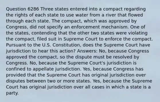 Question 6286 Three states entered into a compact regarding the rights of each state to use water from a river that flowed through each state. The compact, which was approved by Congress, did not specify an enforcement mechanism. One of the states, contending that the other two states were violating the compact, filed suit in Supreme Court to enforce the compact. Pursuant to the U.S. Constitution, does the Supreme Court have jurisdiction to hear this action? Answers: No, because Congress approved the compact, so the dispute must be resolved by Congress. No, because the Supreme Court's jurisdiction is confined to appellate jurisdiction. Yes, because Congress has provided that the Supreme Court has original jurisdiction over disputes between two or more states. Yes, because the Supreme Court has original jurisdiction over all cases in which a state is a party.