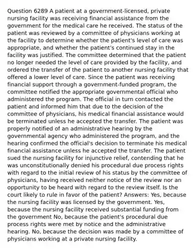 Question 6289 A patient at a government-licensed, private nursing facility was receiving financial assistance from the government for the medical care he received. The status of the patient was reviewed by a committee of physicians working at the facility to determine whether the patient's level of care was appropriate, and whether the patient's continued stay in the facility was justified. The committee determined that the patient no longer needed the level of care provided by the facility, and ordered the transfer of the patient to another nursing facility that offered a lower level of care. Since the patient was receiving financial support through a government-funded program, the committee notified the appropriate governmental official who administered the program. The official in turn contacted the patient and informed him that due to the decision of the committee of physicians, his medical financial assistance would be terminated unless he accepted the transfer. The patient was properly notified of an administrative hearing by the governmental agency who administered the program, and the hearing confirmed the official's decision to terminate his medical financial assistance unless he accepted the transfer. The patient sued the nursing facility for injunctive relief, contending that he was unconstitutionally denied his procedural due process rights with regard to the initial review of his status by the committee of physicians, having received neither notice of the review nor an opportunity to be heard with regard to the review itself. Is the court likely to rule in favor of the patient? Answers: Yes, because the nursing facility was licensed by the government. Yes, because the nursing facility received substantial funding from the government No, because the patient's procedural due process rights were met by notice and the administrative hearing. No, because the decision was made by a committee of physicians working at a private nursing facility.