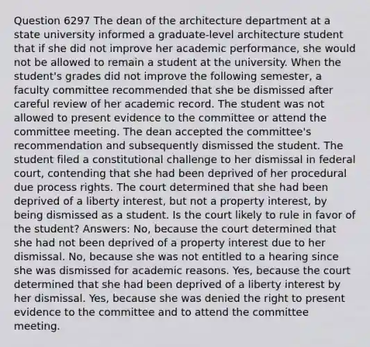 Question 6297 The dean of the architecture department at a state university informed a graduate-level architecture student that if she did not improve her academic performance, she would not be allowed to remain a student at the university. When the student's grades did not improve the following semester, a faculty committee recommended that she be dismissed after careful review of her academic record. The student was not allowed to present evidence to the committee or attend the committee meeting. The dean accepted the committee's recommendation and subsequently dismissed the student. The student filed a constitutional challenge to her dismissal in federal court, contending that she had been deprived of her procedural due process rights. The court determined that she had been deprived of a liberty interest, but not a property interest, by being dismissed as a student. Is the court likely to rule in favor of the student? Answers: No, because the court determined that she had not been deprived of a property interest due to her dismissal. No, because she was not entitled to a hearing since she was dismissed for academic reasons. Yes, because the court determined that she had been deprived of a liberty interest by her dismissal. Yes, because she was denied the right to present evidence to the committee and to attend the committee meeting.