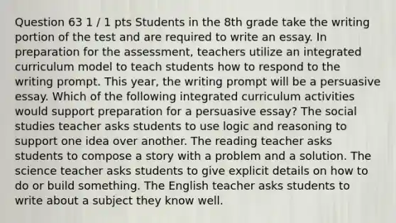 Question 63 1 / 1 pts Students in the 8th grade take the writing portion of the test and are required to write an essay. In preparation for the assessment, teachers utilize an integrated curriculum model to teach students how to respond to the writing prompt. This year, the writing prompt will be a persuasive essay. Which of the following integrated curriculum activities would support preparation for a persuasive essay? The social studies teacher asks students to use logic and reasoning to support one idea over another. The reading teacher asks students to compose a story with a problem and a solution. The science teacher asks students to give explicit details on how to do or build something. The English teacher asks students to write about a subject they know well.