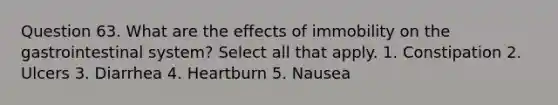 Question 63. What are the effects of immobility on the gastrointestinal system? Select all that apply. 1. Constipation 2. Ulcers 3. Diarrhea 4. Heartburn 5. Nausea