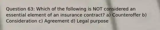 Question 63: Which of the following is NOT considered an essential element of an insurance contract? a) Counteroffer b) Consideration c) Agreement d) Legal purpose