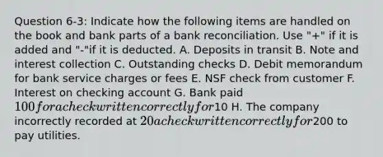 Question 6-3: Indicate how the following items are handled on the book and bank parts of a bank reconciliation. Use "+" if it is added and "-"if it is deducted. A. Deposits in transit B. Note and interest collection C. Outstanding checks D. Debit memorandum for bank service charges or fees E. NSF check from customer F. Interest on checking account G. Bank paid 100 for a check written correctly for10 H. The company incorrectly recorded at 20 a check written correctly for200 to pay utilities.