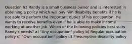 Question 63 Randy is a small business owner and is interested in obtaining a policy which will pay him disability benefits if he is not able to perform the important duties of his occupation. He wants to receive benefits even if he is able to make income working at another job. Which of the following policies best suits Randy's needs? a) "Any occupation" policy b) Regular occupation policy c) "Own occupation" policy d) Presumptive disability policy