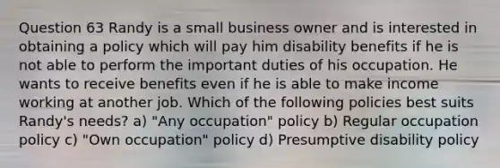 Question 63 Randy is a small business owner and is interested in obtaining a policy which will pay him disability benefits if he is not able to perform the important duties of his occupation. He wants to receive benefits even if he is able to make income working at another job. Which of the following policies best suits Randy's needs? a) "Any occupation" policy b) Regular occupation policy c) "Own occupation" policy d) Presumptive disability policy