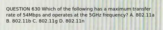 QUESTION 630 Which of the following has a maximum transfer rate of 54Mbps and operates at the 5GHz frequency? A. 802.11a B. 802.11b C. 802.11g D. 802.11n