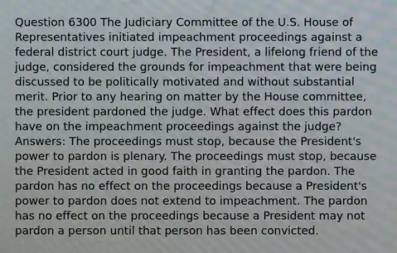 Question 6300 The Judiciary Committee of the U.S. House of Representatives initiated impeachment proceedings against a federal district court judge. The President, a lifelong friend of the judge, considered the grounds for impeachment that were being discussed to be politically motivated and without substantial merit. Prior to any hearing on matter by the House committee, the president pardoned the judge. What effect does this pardon have on the impeachment proceedings against the judge? Answers: The proceedings must stop, because the President's power to pardon is plenary. The proceedings must stop, because the President acted in good faith in granting the pardon. The pardon has no effect on the proceedings because a President's power to pardon does not extend to impeachment. The pardon has no effect on the proceedings because a President may not pardon a person until that person has been convicted.