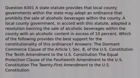 Question 6301 A state statute provides that local county governments within the state may adopt an ordinance that prohibits the sale of alcoholic beverages within the county. A local county government, in accord with this statute, adopted a resolution banning the sale of alcoholic beverages within the county with an alcoholic content in excess of 10 percent. Which of the following provides the best support for the constitutionality of this ordinance? Answers: The Dormant Commerce Clause of the Article I, Sec. 8, of the U.S. Constitution The Tenth Amendment to the U.S. Constitution The Equal Protection Clause of the Fourteenth Amendment to the U.S. Constitution The Twenty-First Amendment to the U.S. Constitution