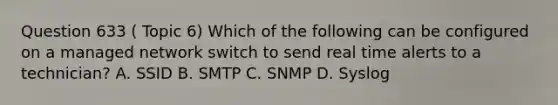 Question 633 ( Topic 6) Which of the following can be configured on a managed network switch to send real time alerts to a technician? A. SSID B. SMTP C. SNMP D. Syslog