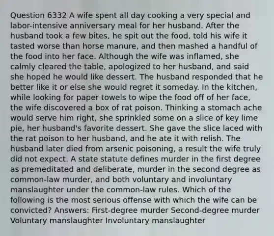 Question 6332 A wife spent all day cooking a very special and labor-intensive anniversary meal for her husband. After the husband took a few bites, he spit out the food, told his wife it tasted worse than horse manure, and then mashed a handful of the food into her face. Although the wife was inflamed, she calmly cleared the table, apologized to her husband, and said she hoped he would like dessert. The husband responded that he better like it or else she would regret it someday. In the kitchen, while looking for paper towels to wipe the food off of her face, the wife discovered a box of rat poison. Thinking a stomach ache would serve him right, she sprinkled some on a slice of key lime pie, her husband's favorite dessert. She gave the slice laced with the rat poison to her husband, and he ate it with relish. The husband later died from arsenic poisoning, a result the wife truly did not expect. A state statute defines murder in the first degree as premeditated and deliberate, murder in the second degree as common-law murder, and both voluntary and involuntary manslaughter under the common-law rules. Which of the following is the most serious offense with which the wife can be convicted? Answers: First-degree murder Second-degree murder Voluntary manslaughter Involuntary manslaughter