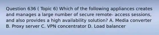 Question 636 ( Topic 6) Which of the following appliances creates and manages a large number of secure remote- access sessions, and also provides a high availability solution? A. Media converter B. Proxy server C. VPN concentrator D. Load balancer