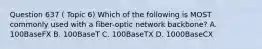 Question 637 ( Topic 6) Which of the following is MOST commonly used with a fiber-optic network backbone? A. 100BaseFX B. 100BaseT C. 100BaseTX D. 1000BaseCX