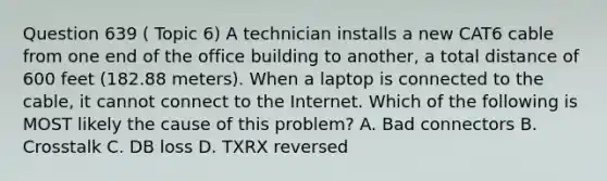 Question 639 ( Topic 6) A technician installs a new CAT6 cable from one end of the office building to another, a total distance of 600 feet (182.88 meters). When a laptop is connected to the cable, it cannot connect to the Internet. Which of the following is MOST likely the cause of this problem? A. Bad connectors B. Crosstalk C. DB loss D. TXRX reversed