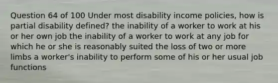 Question 64 of 100 Under most disability income policies, how is partial disability defined? the inability of a worker to work at his or her own job the inability of a worker to work at any job for which he or she is reasonably suited the loss of two or more limbs a worker's inability to perform some of his or her usual job functions