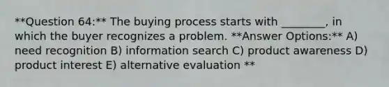 **Question 64:** The buying process starts with ________, in which the buyer recognizes a problem. **Answer Options:** A) need recognition B) information search C) product awareness D) product interest E) alternative evaluation **