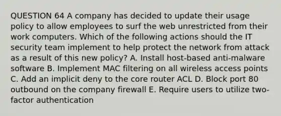 QUESTION 64 A company has decided to update their usage policy to allow employees to surf the web unrestricted from their work computers. Which of the following actions should the IT security team implement to help protect the network from attack as a result of this new policy? A. Install host-based anti-malware software B. Implement MAC filtering on all wireless access points C. Add an implicit deny to the core router ACL D. Block port 80 outbound on the company firewall E. Require users to utilize two-factor authentication