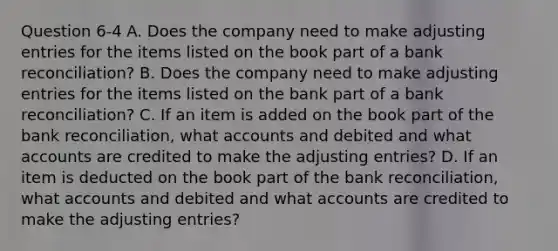 Question 6-4 A. Does the company need to make adjusting entries for the items listed on the book part of a bank reconciliation? B. Does the company need to make adjusting entries for the items listed on the bank part of a bank reconciliation? C. If an item is added on the book part of the bank reconciliation, what accounts and debited and what accounts are credited to make the adjusting entries? D. If an item is deducted on the book part of the bank reconciliation, what accounts and debited and what accounts are credited to make the adjusting entries?