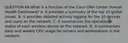 QUESTION 64 What is a function of the Cisco DNA Center Overall Health Dashboard? A. It provides a summary of the top 10 global issues. B. It provides detailed activity logging for the 10 devices and users on the network. C. It summarizes the operational status of each wireless devise on the network. D. It summarizes daily and weekly CPU usage for servers and workstations in the network.