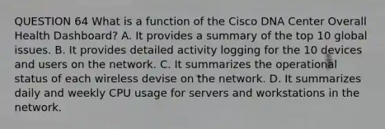 QUESTION 64 What is a function of the Cisco DNA Center Overall Health Dashboard? A. It provides a summary of the top 10 global issues. B. It provides detailed activity logging for the 10 devices and users on the network. C. It summarizes the operational status of each wireless devise on the network. D. It summarizes daily and weekly CPU usage for servers and workstations in the network.