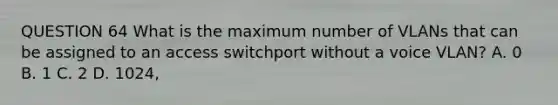 QUESTION 64 What is the maximum number of VLANs that can be assigned to an access switchport without a voice VLAN? A. 0 B. 1 C. 2 D. 1024,