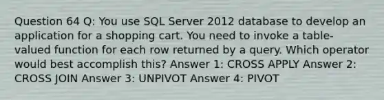 Question 64 Q: You use SQL Server 2012 database to develop an application for a shopping cart. You need to invoke a table-valued function for each row returned by a query. Which operator would best accomplish this? Answer 1: CROSS APPLY Answer 2: CROSS JOIN Answer 3: UNPIVOT Answer 4: PIVOT