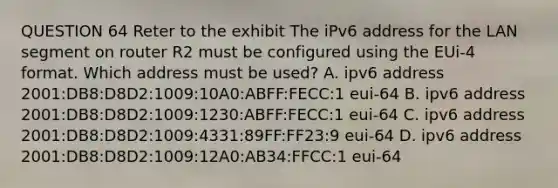 QUESTION 64 Reter to the exhibit The iPv6 address for the LAN segment on router R2 must be configured using the EUi-4 format. Which address must be used? A. ipv6 address 2001:DB8:D8D2:1009:10A0:ABFF:FECC:1 eui-64 B. ipv6 address 2001:DB8:D8D2:1009:1230:ABFF:FECC:1 eui-64 C. ipv6 address 2001:DB8:D8D2:1009:4331:89FF:FF23:9 eui-64 D. ipv6 address 2001:DB8:D8D2:1009:12A0:AB34:FFCC:1 eui-64