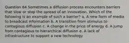 Question 64 Sometimes a diffusion process encounters barriers that slow or stop the spread of an innovation. Which of the following is an example of such a barrier? a. A new form of media to broadcast information b. A transition from stimulus to contagious diffusion c. A change in the price of energy d. A jump from contagious to hierarchical diffusion e. A lack of infrastructure to support a new technology