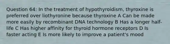 Question 64: In the treatment of hypothyroidism, thyroxine is preferred over liothyronine because thyroxine A Can be made more easily by recombinant DNA technology B Has a longer half-life C Has higher affinity for thyroid hormone receptors D Is faster acting E Is more likely to improve a patient's mood