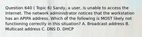 Question 640 ( Topic 6) Sandy, a user, is unable to access the Internet. The network administrator notices that the workstation has an APIPA address. Which of the following is MOST likely not functioning correctly in this situation? A. Broadcast address B. Multicast address C. DNS D. DHCP