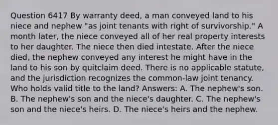 Question 6417 By warranty deed, a man conveyed land to his niece and nephew "as joint tenants with right of survivorship." A month later, the niece conveyed all of her real property interests to her daughter. The niece then died intestate. After the niece died, the nephew conveyed any interest he might have in the land to his son by quitclaim deed. There is no applicable statute, and the jurisdiction recognizes the common-law joint tenancy. Who holds valid title to the land? Answers: A. The nephew's son. B. The nephew's son and the niece's daughter. C. The nephew's son and the niece's heirs. D. The niece's heirs and the nephew.