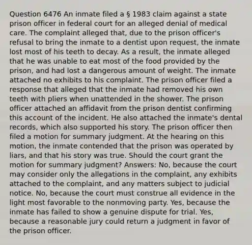 Question 6476 An inmate filed a § 1983 claim against a state prison officer in federal court for an alleged denial of medical care. The complaint alleged that, due to the prison officer's refusal to bring the inmate to a dentist upon request, the inmate lost most of his teeth to decay. As a result, the inmate alleged that he was unable to eat most of the food provided by the prison, and had lost a dangerous amount of weight. The inmate attached no exhibits to his complaint. The prison officer filed a response that alleged that the inmate had removed his own teeth with pliers when unattended in the shower. The prison officer attached an affidavit from the prison dentist confirming this account of the incident. He also attached the inmate's dental records, which also supported his story. The prison officer then filed a motion for summary judgment. At the hearing on this motion, the inmate contended that the prison was operated by liars, and that his story was true. Should the court grant the motion for summary judgment? Answers: No, because the court may consider only the allegations in the complaint, any exhibits attached to the complaint, and any matters subject to judicial notice. No, because the court must construe all evidence in the light most favorable to the nonmoving party. Yes, because the inmate has failed to show a genuine dispute for trial. Yes, because a reasonable jury could return a judgment in favor of the prison officer.