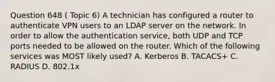 Question 648 ( Topic 6) A technician has configured a router to authenticate VPN users to an LDAP server on the network. In order to allow the authentication service, both UDP and TCP ports needed to be allowed on the router. Which of the following services was MOST likely used? A. Kerberos B. TACACS+ C. RADIUS D. 802.1x