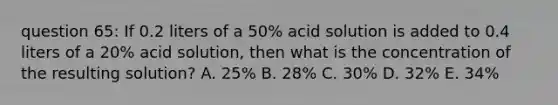 question 65: If 0.2 liters of a 50% acid solution is added to 0.4 liters of a 20% acid solution, then what is the concentration of the resulting solution? A. 25% B. 28% C. 30% D. 32% E. 34%