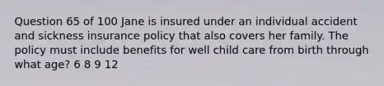 Question 65 of 100 Jane is insured under an individual accident and sickness insurance policy that also covers her family. The policy must include benefits for well child care from birth through what age? 6 8 9 12