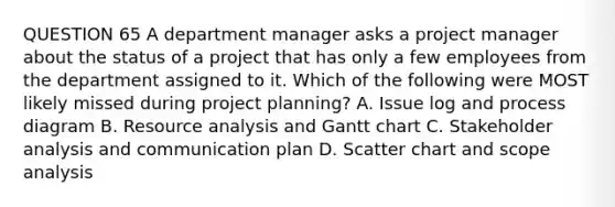 QUESTION 65 A department manager asks a project manager about the status of a project that has only a few employees from the department assigned to it. Which of the following were MOST likely missed during project planning? A. Issue log and process diagram B. Resource analysis and Gantt chart C. Stakeholder analysis and communication plan D. Scatter chart and scope analysis