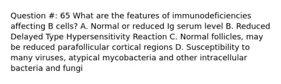 Question #: 65 What are the features of immunodeficiencies affecting B cells? A. Normal or reduced Ig serum level B. Reduced Delayed Type Hypersensitivity Reaction C. Normal follicles, may be reduced parafollicular cortical regions D. Susceptibility to many viruses, atypical mycobacteria and other intracellular bacteria and fungi