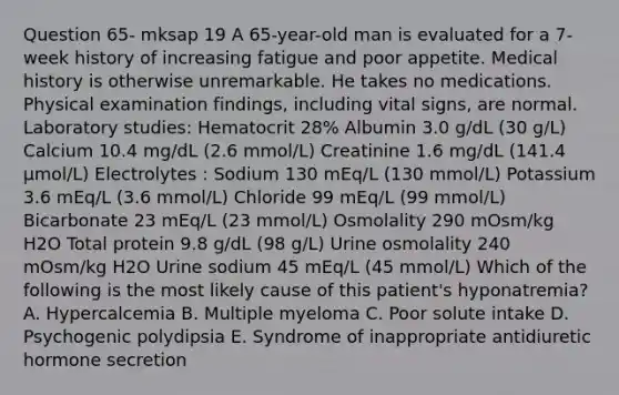 Question 65- mksap 19 A 65-year-old man is evaluated for a 7-week history of increasing fatigue and poor appetite. Medical history is otherwise unremarkable. He takes no medications. Physical examination findings, including vital signs, are normal. Laboratory studies: Hematocrit 28% Albumin 3.0 g/dL (30 g/L) Calcium 10.4 mg/dL (2.6 mmol/L) Creatinine 1.6 mg/dL (141.4 µmol/L) Electrolytes : Sodium 130 mEq/L (130 mmol/L) Potassium 3.6 mEq/L (3.6 mmol/L) Chloride 99 mEq/L (99 mmol/L) Bicarbonate 23 mEq/L (23 mmol/L) Osmolality 290 mOsm/kg H2O Total protein 9.8 g/dL (98 g/L) Urine osmolality 240 mOsm/kg H2O Urine sodium 45 mEq/L (45 mmol/L) Which of the following is the most likely cause of this patient's hyponatremia? A. Hypercalcemia B. Multiple myeloma C. Poor solute intake D. Psychogenic polydipsia E. Syndrome of inappropriate antidiuretic hormone secretion