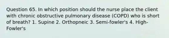 Question 65. In which position should the nurse place the client with chronic obstructive pulmonary disease (COPD) who is short of breath? 1. Supine 2. Orthopneic 3. Semi-fowler's 4. High-Fowler's