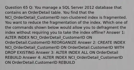 Question 65 Q: You manage a SQL Server 2012 database that contains an OrderDetail table. You find that the NCI_OrderDetail_CustomerID non-clustered index is fragmented. You want to reduce the fragmentation of the index. Which one of the commands shown below would allow you to defragment the index without requiring you to take the index offline? Answer 1: ALTER INDEX NCI_OrderDetail_CustomerID ON OrderDetail.CustomerID REORGANIZE Answer 2: CREATE INDEX NCI_OrderDetail_CustomerID ON OrderDetail.CustomerID WITH DROP EXISTING Answer 3: ALTER INDEX ALL ON OrderDetail REBUILD Answer 4: ALTER INDEX NCI_OrderDetail_CustomerID ON OrderDetail.CustomerID REBUILD