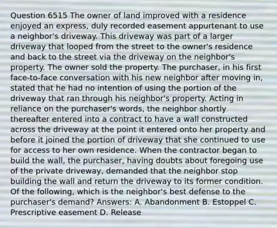 Question 6515 The owner of land improved with a residence enjoyed an express, duly recorded easement appurtenant to use a neighbor's driveway. This driveway was part of a larger driveway that looped from the street to the owner's residence and back to the street via the driveway on the neighbor's property. The owner sold the property. The purchaser, in his first face-to-face conversation with his new neighbor after moving in, stated that he had no intention of using the portion of the driveway that ran through his neighbor's property. Acting in reliance on the purchaser's words, the neighbor shortly thereafter entered into a contract to have a wall constructed across the driveway at the point it entered onto her property and before it joined the portion of driveway that she continued to use for access to her own residence. When the contractor began to build the wall, the purchaser, having doubts about foregoing use of the private driveway, demanded that the neighbor stop building the wall and return the driveway to its former condition. Of the following, which is the neighbor's best defense to the purchaser's demand? Answers: A. Abandonment B. Estoppel C. Prescriptive easement D. Release