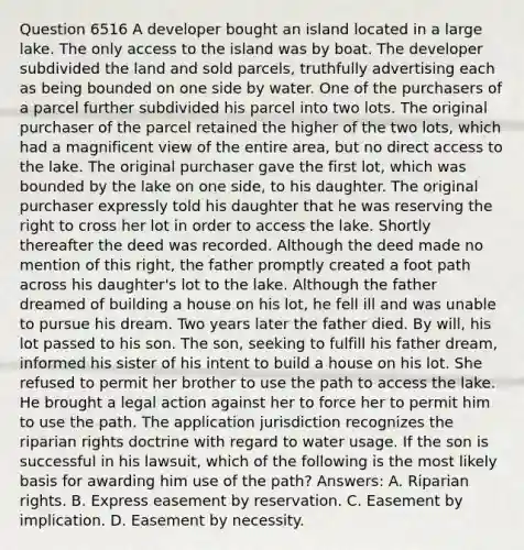 Question 6516 A developer bought an island located in a large lake. The only access to the island was by boat. The developer subdivided the land and sold parcels, truthfully advertising each as being bounded on one side by water. One of the purchasers of a parcel further subdivided his parcel into two lots. The original purchaser of the parcel retained the higher of the two lots, which had a magnificent view of the entire area, but no direct access to the lake. The original purchaser gave the first lot, which was bounded by the lake on one side, to his daughter. The original purchaser expressly told his daughter that he was reserving the right to cross her lot in order to access the lake. Shortly thereafter the deed was recorded. Although the deed made no mention of this right, the father promptly created a foot path across his daughter's lot to the lake. Although the father dreamed of building a house on his lot, he fell ill and was unable to pursue his dream. Two years later the father died. By will, his lot passed to his son. The son, seeking to fulfill his father dream, informed his sister of his intent to build a house on his lot. She refused to permit her brother to use the path to access the lake. He brought a legal action against her to force her to permit him to use the path. The application jurisdiction recognizes the riparian rights doctrine with regard to water usage. If the son is successful in his lawsuit, which of the following is the most likely basis for awarding him use of the path? Answers: A. Riparian rights. B. Express easement by reservation. C. Easement by implication. D. Easement by necessity.