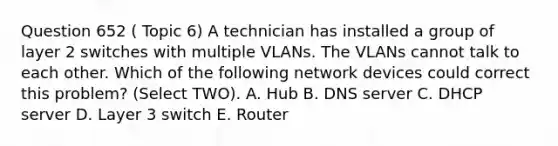 Question 652 ( Topic 6) A technician has installed a group of layer 2 switches with multiple VLANs. The VLANs cannot talk to each other. Which of the following network devices could correct this problem? (Select TWO). A. Hub B. DNS server C. DHCP server D. Layer 3 switch E. Router