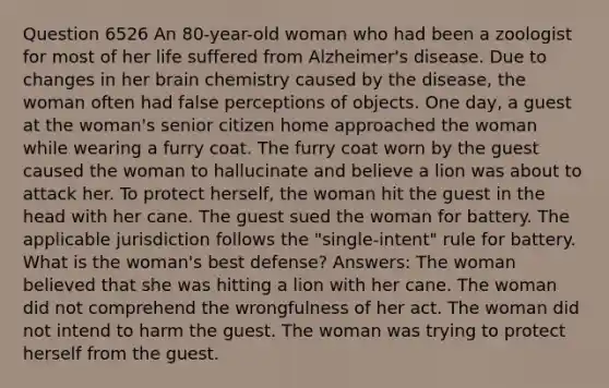 Question 6526 An 80-year-old woman who had been a zoologist for most of her life suffered from <a href='https://www.questionai.com/knowledge/kn4Mm8ylbN-alzheimers-disease' class='anchor-knowledge'>alzheimer's disease</a>. Due to changes in her brain chemistry caused by the disease, the woman often had false perceptions of objects. One day, a guest at the woman's senior citizen home approached the woman while wearing a furry coat. The furry coat worn by the guest caused the woman to hallucinate and believe a lion was about to attack her. To protect herself, the woman hit the guest in the head with her cane. The guest sued the woman for battery. The applicable jurisdiction follows the "single-intent" rule for battery. What is the woman's best defense? Answers: The woman believed that she was hitting a lion with her cane. The woman did not comprehend the wrongfulness of her act. The woman did not intend to harm the guest. The woman was trying to protect herself from the guest.